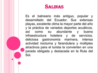 SALINAS
Es el balneario más antiguo, popular y
desarrollado del Ecuador. Sus extensas
playas, excelente clima la mayor parte del año
y la práctica de variados deportes acuáticos,
así    como     su     abundante     y    buena
infraestructura hotelera y de servicios,
deliciosa gastronomía marinera, intensa
actividad nocturna y farandulera y múltiples
atractivos para el turista la convierten en una
parada obligada y destacada en la Ruta del
Sol.
 
