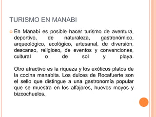 TURISMO EN MANABI
   En Manabí es posible hacer turismo de aventura,
    deportivo,    de     naturaleza,    gastronómico,
    arqueológico, ecológico, artesanal, de diversión,
    descanso, religioso, de eventos y convenciones,
    cultural     o      de       sol     y      playa.

    Otro atractivo es la riqueza y los exóticos platos de
    la cocina manabita. Los dulces de Rocafuerte son
    el sello que distingue a una gastronomía popular
    que se muestra en los alfajores, huevos moyos y
    bizcochuelos.
 