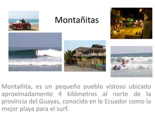 Montañitas




Montañita, es un pequeño pueblo vistoso ubicado
aproximadamente 4 kilómetros al norte de la
provincia del Guayas, conocida en le Ecuador como la
mejor playa para el surf.
 