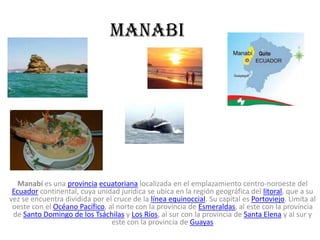 manabi




   Manabí es una provincia ecuatoriana localizada en el emplazamiento centro-noroeste del
 Ecuador continental, cuya unidad jurídica se ubica en la región geográfica del litoral, que a su
vez se encuentra dividida por el cruce de la línea equinoccial. Su capital es Portoviejo. Limita al
 oeste con el Océano Pacífico, al norte con la provincia de Esmeraldas, al este con la provincia
 de Santo Domingo de los Tsáchilas y Los Ríos, al sur con la provincia de Santa Elena y al sur y
                                este con la provincia de Guayas
 
