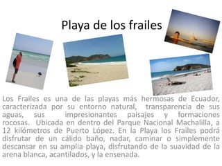 Playa de los frailes




Los Frailes es una de las playas más hermosas de Ecuador,
caracterizada por su entorno natural, transparencia de sus
aguas, sus        impresionantes paisajes y formaciones
rocosas. Ubicada en dentro del Parque Nacional Machalilla, a
12 kilómetros de Puerto López. En la Playa los Frailes podrá
disfrutar de un cálido baño, nadar, caminar o simplemente
descansar en su amplia playa, disfrutando de la suavidad de la
arena blanca, acantilados, y la ensenada.
 