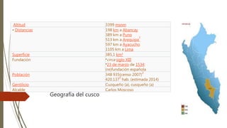 Geografía del cusco
Altitud 3399 msnm
• Distancias 198 km a Abancay
389 km a Puno
513 km a Arequipa
2
597 km a Ayacucho
1105 km a Lima
Superficie 385,1 km²
Fundación •circa siglo XIII
•23 de marzo de 1534:
(re)fundación española
Población 348 935(censo 2007)
3
420.137
4
hab. (estimada 2014)
Gentilicio Cuzqueño (a), cusqueño (a)
Alcalde Carlos Moscoso
 