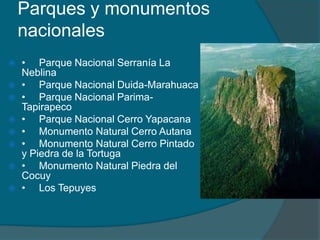 Parques y monumentos
    nacionales
   • Parque Nacional Serranía La
    Neblina
   • Parque Nacional Duida-Marahuaca
   • Parque Nacional Parima-
    Tapirapeco
   • Parque Nacional Cerro Yapacana
   • Monumento Natural Cerro Autana
   • Monumento Natural Cerro Pintado
    y Piedra de la Tortuga
   • Monumento Natural Piedra del
    Cocuy
   • Los Tepuyes
 