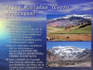 Altas Montañas (Cerro Aconcagua) Esta excursión se puede realizar desde la ciudad de Mendoza . Recorre una serie de localidades a lo largo de la Ruta Nacional 7,en torno a un paisaje precordillerano de notable belleza. Potrilleros,Uspallata y Los Penintes,entre otras. Entre los atractivos turísticos que se observan se destacan:PUENTE DEL INCA,CRISTO REDENTOR y CERRO ACONCAGUA El viaje culmina en el paraje Las Cuevas ,ubicado en las proximidades del Paso de la Cumbre,que comunica con Chile.Esta excursión no  puede realizarse en época invernal. 
