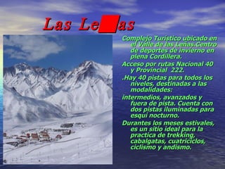 Las Leñas Complejo Turístico ubicado en el Valle de las Leñas.Centro de deportes de invierno en plena Cordillera.  Acceso por rutas Nacional 40 y Provincial  222. .Hay 40 pistas para todos los niveles, destinadas a las modalidades: intermedios, avanzados y fuera de pista. Cuenta con dos pistas iluminadas para esquí nocturno. Durantes los meses estivales, es un sitio ideal para la practica de trekking, cabalgatas, cuatriciclos, ciclismo y andismo. 