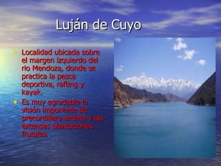 Luján de Cuyo Localidad ubicada sobre el margen izquierdo del rio Mendoza, donde se practica la pesca deportiva, rafting y kayak. Es muy agradable la visión imponente de precordillera andina y las extensas plantaciones frutales. 
