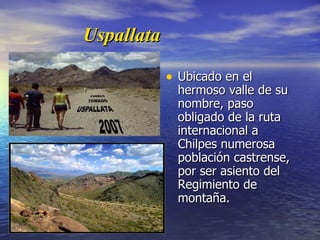 Uspallata Ubicado en el hermoso valle de su nombre, paso obligado de la ruta internacional a Chilpes numerosa población castrense, por ser asiento del Regimiento de montaña. 