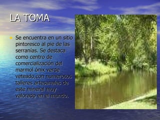 LA TOMA Se encuentra en un sitio pintoresco al pie de las serranías. Se destaca como centro de comercialización del marmol ónix verde veteado,con numerosos talleres artesanales de este mineral muy valorado en el mundo. 
