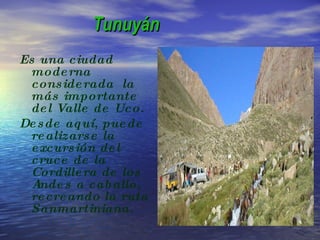 Tunuyán Es una ciudad moderna considerada  la más importante del Valle de Uco. Desde aquí, puede realizarse la excursión del cruce de la Cordillera de los Andes a caballo, recreando la ruta Sanmartiniana. 