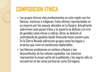 COMPOSICION ETNICA
 Los grupos étnicos más predominantes en esta región son los
  blancos, mestizos e indígenas. Estos últimos representados en
  su mayoría por los wayuús ubicados en La Guajira. Actualmente
  sobreviven unas pocas tribus y la mayoría se dedican a la cría
  de ganados como chivos o cabras. Otros se dedican al
  contrabando de gasolina desde Venezuela hasta nuestro país.
  En la Sierra Nevada sobreviven grupos como los koguis y
  arsarios que viven en condiciones deplorables.
 Los blancos predominan en núcleos urbanos y son
  descendientes de los colonos españoles. Los mestizos
  representan la mayor parte de la población y los negros sólo se
  encuentran en las zonas portuarias como Cartagena.
 