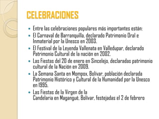 CELEBRACIONES
   Entre las celebraciones populares más importantes están:
   El Carnaval de Barranquilla, declarado Patrimonio Oral e
    Inmaterial por la Unesco en 2003.
   El Festival de la Leyenda Vallenata en Valledupar, declarado
    Patrimonio Cultural de la nación en 2002.
   Las Fiestas del 20 de enero en Sincelejo, declaradas patrimonio
    cultural de la Nación en 2009.
   La Semana Santa en Mompox, Bolívar, población declarada
    Patrimonio Histórico y Cultural de la Humanidad por la Unesco
    en 1995.
   Las Fiestas de la Virgen de la
    Candelaria en Magangué, Bolívar, festejadas el 2 de febrero
 