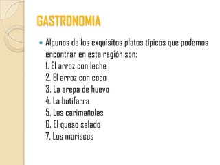 GASTRONOMIA
   Algunos de los exquisitos platos típicos que podemos
    encontrar en esta región son:
    1. El arroz con leche
    2. El arroz con coco
    3. La arepa de huevo
    4. La butifarra
    5. Las carimañolas
    6. El queso salado
    7. Los mariscos
 