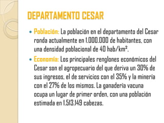 DEPARTAMENTO CESAR
 Población: La población en el departamento del Cesar
  ronda actualmente en 1.000.000 de habitantes, con
  una densidad poblacional de 40 hab/km².
 Economía: Los principales renglones económicos del
  Cesar son el agropecuario del que deriva un 30% de
  sus ingresos, el de servicios con el 35% y la minería
  con el 27% de los mismos. La ganadería vacuna
  ocupa un lugar de primer orden, con una población
  estimada en 1.513.149 cabezas.
 