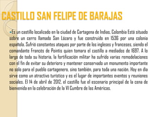 CASTILLO SAN FELIPE DE BARAJAS
 Es un castillo localizado en la ciudad de Cartagena de Indias, Colombia Está situado
 sobre un cerro llamado San Lázaro y fue construido en 1536 por una colonia
 española. Sufrió constantes ataques por parte de los ingleses y franceses, siendo el
 comandante Francés de Pointis quien tomara el castillo a mediados de 1697. A lo
 largo de toda su historia, la fortificación militar ha sufrido varias remodelaciones
 con el fin de evitar su deterioro y mantener conservado un monumento importante
 no solo para el pueblo cartagenero, sino también, para toda una nación. Hoy en día
 sirve como un atractivo turístico y es el lugar de importantes eventos y reuniones
 sociales. El 14 de abril de 2012, el castillo fue el escenario principal de la cena de
 bienvenida en la celebración de la VI Cumbre de las Américas.
 