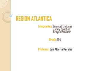 REGION ATLANTICA
         Integrantes: Emanuel Enríquez
                      Jimmy Sánchez
                      Brayan Perdomo

                  Grado: 8-B

         Profesor: Luis Alberto Morales
 