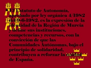 • El Estatuto de Autonomía,
  aprobado por ley orgánica 4/1982
  del 9-6-1982, es la expresión de la
  identidad de la Región de Murcia
  y define sus instituciones,
  competencias y recursos, con la
  convicción de que las
  Comunidades Autónomas, bajo el
  principio de solidaridad,
  contribuyen a reforzar la unidad
  de España.
 