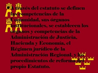 • A través del estatuto se definen
  las competencias de la
  Comunidad, sus órganos
  institucionales, se establecen los
  órganos y competencias de la
  Administración de Justicia,
  Hacienda y Economía, el
  Régimen jurídico de la
  Administración Regional, y los
  procedimientos de reforma del
  propio Estatuto.
 
