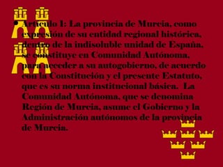 • Artículo 1: La provincia de Murcia, como
  expresión de su entidad regional histórica,
  dentro de la indisoluble unidad de España,
  se constituye en Comunidad Autónoma,
  para acceder a su autogobierno, de acuerdo
  con la Constitución y el presente Estatuto,
  que es su norma institucional básica.  La
  Comunidad Autónoma, que se denomina
  Región de Murcia, asume el Gobierno y la
  Administración autónomos de la provincia
  de Murcia.
 