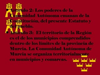 • Artículo 2: Los poderes de la
  Comunidad Autónoma emanan de la
  Constitución, del presente Estatuto y
  del pueblo.
• Artículo 3:  El territorio de la Región
  es el de los municipios comprendidos
  dentro de los límites de la provincia de
  Murcia. La Comunidad Autónoma de
  Murcia se organiza territorialmente
  en municipios y comarcas.
 