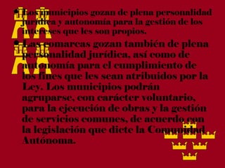 • Los municipios gozan de plena personalidad
  jurídica y autonomía para la gestión de los
  intereses que les son propios.
• Las comarcas gozan también de plena
  personalidad jurídica, así como de
  autonomía para el cumplimiento de
  los fines que les sean atribuidos por la
  Ley. Los municipios podrán
  agruparse, con carácter voluntario,
  para la ejecución de obras y la gestión
  de servicios comunes, de acuerdo con
  la legislación que dicte la Comunidad
  Autónoma.
 