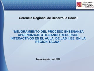 Gerencia Regional de Desarrollo Social “ MEJORAMIENTO DEL PROCESO ENSEÑANZA APRENDIZAJE UTILIZANDO RECURSOS INTERACTIVOS EN EL AULA  DE LAS II.EE. EN LA REGIÓN TACNA” Tacna, Agosto  del 2009 