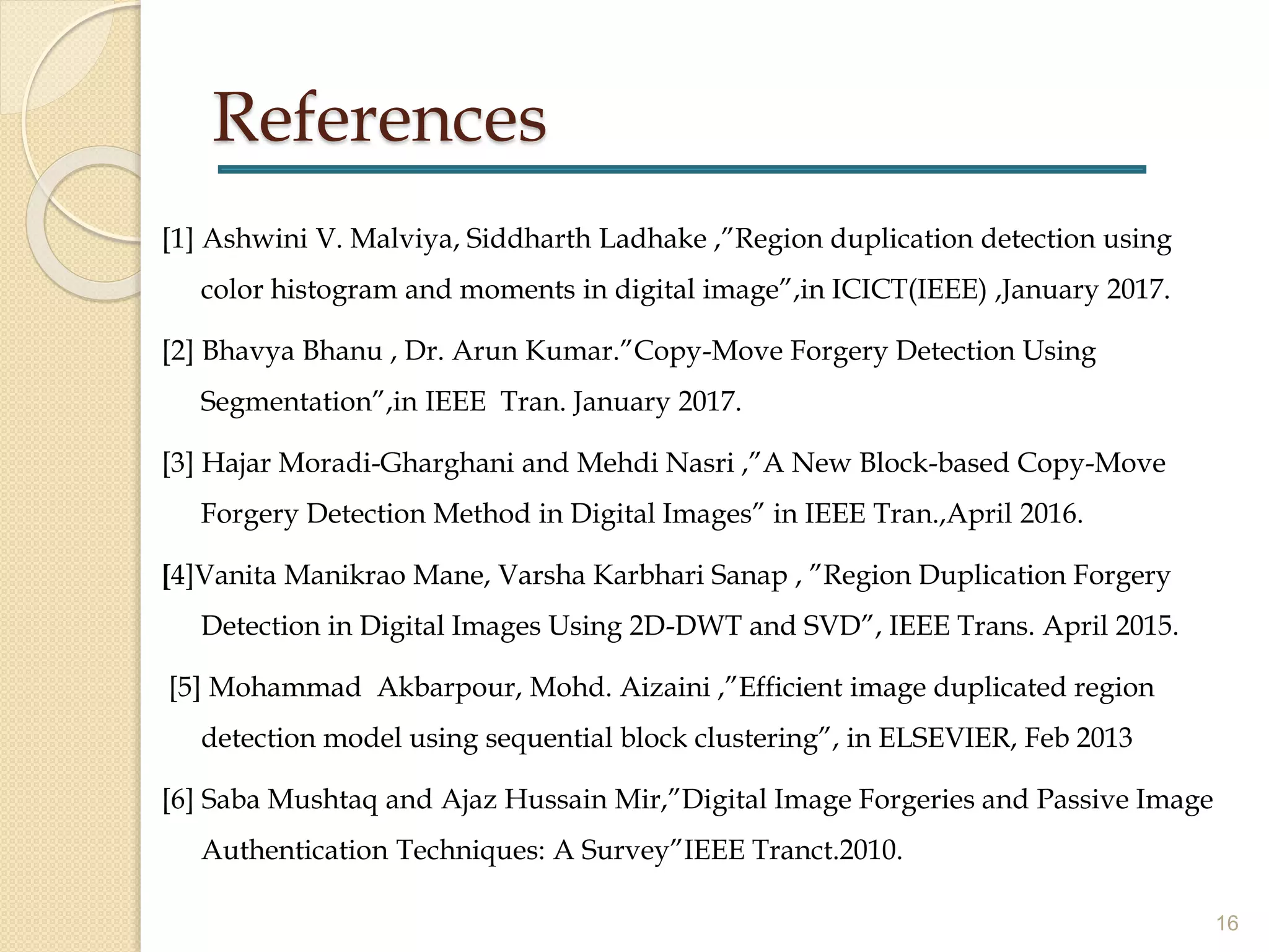References
[1] Ashwini V. Malviya, Siddharth Ladhake ,”Region duplication detection using
color histogram and moments in digital image”,in ICICT(IEEE) ,January 2017.
[2] Bhavya Bhanu , Dr. Arun Kumar.”Copy-Move Forgery Detection Using
Segmentation”,in IEEE Tran. January 2017.
[3] Hajar Moradi-Gharghani and Mehdi Nasri ,”A New Block-based Copy-Move
Forgery Detection Method in Digital Images” in IEEE Tran.,April 2016.
[4]Vanita Manikrao Mane, Varsha Karbhari Sanap , ”Region Duplication Forgery
Detection in Digital Images Using 2D-DWT and SVD”, IEEE Trans. April 2015.
[5] Mohammad Akbarpour, Mohd. Aizaini ,”Efficient image duplicated region
detection model using sequential block clustering”, in ELSEVIER, Feb 2013
[6] Saba Mushtaq and Ajaz Hussain Mir,”Digital Image Forgeries and Passive Image
Authentication Techniques: A Survey”IEEE Tranct.2010.
16
 