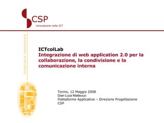 ICTcolLab   Integrazione di web application 2.0 per la collaborazione, la condivisione e la comunicazione interna Torino, 12 Maggio 2008 Gian Luca Matteucci   Piattaforme Applicative – Direzione Progettazione CSP 