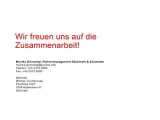 Monika Grinschgl, Partnermanagement Dänemark & Schweden
monika.grinschgl@austria.info
Telefon: +45 3373 0884
Fax: +45 3373 0890
Adresse:
Østrigs Turistbureau
Postboks 1087
1008 København K
Danmark
Wir freuen uns auf die
Zusammenarbeit!
 