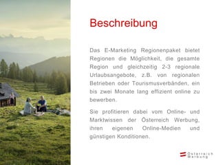 Das E-Marketing Regionenpaket bietet
Regionen die Möglichkeit, die gesamte
Region und gleichzeitig 2-3 regionale
Urlaubsangebote, z.B. von regionalen
Betrieben oder Tourismusverbänden, ein
bis zwei Monate lang effizient online zu
bewerben.
Sie profitieren dabei vom Online- und
Marktwissen der Österreich Werbung,
ihren eigenen Online-Medien und
günstigen Konditionen.
Beschreibung
 