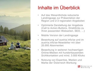 • Auf das Wesentlichste reduzierte
Landingpage zur Präsentation der
Region und 2-3 regionalen Angeboten
• Optimierte Darstellung der Angebote
(Call to Action-Buttons, Direktlinks zu
Ihren passenden Webseiten, SEO, …)
• Mobile Version der Landingpage
• Bewerbung auf austria.info/se und im
austria.info/se-Newsletter mit über
20.000 Abonnenten
• Bewerbung in weiteren hochwertigen
Online-Medien mit hunderttausenden
Sichtkontakten und mind. 3.000 Klicks
• Nutzung von Expertise, Medien und
Marke der Österreich Werbung
Inhalte im Überblick
 
