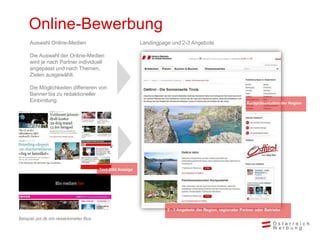 Online-Bewerbung
Kurzpräsentation der Region
2 - 3 Angebote der Region, regionaler Partner oder Betriebe
Landingpage und 2-3 Angebote
Text-Bild Anzeige
Auswahl Online-Medien
Die Auswahl der Online-Medien
wird je nach Partner individuell
angepasst und nach Themen,
Zielen ausgewählt.
Die Möglichkeiten differieren von
Banner bis zu redaktioneller
Einbindung.
Beispiel pol.dk mit redaktioneller Box
 