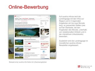 Online-Bewerbung
Auf austria.info/se wird die
Landingpage mit den Infos zur
Region und 2-3 regionalen
Angeboten ein bis zwei Monate
lang an passenden Stellen (wie
auf der Startseite, bei den
Angeboten des Monats, unterhalb
von redaktionellen Artikeln und in
der interaktiven Urlaubskarte)
beworben.
Zusätzlich wird die Landingpage im
monatlichen austria.info/se-
Newsletter angeteasert.
Beispiel einer austria.info-Seite mit Urlaubsangeboten
 