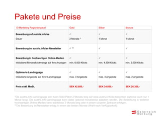 Pakete und Preise
E-Marketing Regionenpaket Gold Silber Bronze
Bewerbung auf austria.info/se
Dauer

2 Monate *

1 Monat

1 Monat
Bewerbung im austria.info/se Newsletter  **  
Bewerbung in hochwertigen Online-Medien
inkludierte Mindestklickmenge auf Ihre Anzeigen

min. 6.000 Klicks

min. 4.500 Klicks

min. 3.000 Klicks
Optimierte Landingpage
inkludierte Angebote auf Ihrer Landingpage

max. 3 Angebote

max. 3 Angebote

max. 2 Angebote
Preis exkl. MwSt. SEK 42.800,- SEK 34.800,- SEK 26.300,-
*Die austria.info-Landingpage wird beim Gold-Paket 2 Monate lang auf www.austria.info/se beworben (optional auch nur 1
Monat lang). Die austria.info-Landingpage kann dabei optional monatweise adaptiert werden. Die Bewerbung in weiteren
hochwertigen Online-Medien kann wahlweise 2 Monate lang oder in einem kürzeren Zeitraum erfolgen.
**Die Bewerbung im Newsletter erfolgt in einem der beiden Monate (Wahl nach Verfügbarkeit).
 