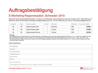 Rechnungsadresse
Auswahl Markt Teilnahmepaket Anzahl Monat(e) Währung Preis exkl. MwSt.
 SE Regionenpaket Gold 1 2 Monate SEK 42.800,-
 SE Regionenpaket Silber 1 1 Monat SEK 34.800,-
 SE Regionenpaket Bronze 1 1 Monat SEK 26.300,-
Hinweise:
Die Verfügbarkeit der Teilnahmepakete ist monatlich beschränkt. Die Bewerbung auf austria.info erfolgt kalendermonatsweise, von 1. bis Letzten des jeweiligen Monats.
Beim derzeitigen Wechselkurs von 9,52 (Stand: 24.2.2015) entspricht die Gesamtsumme in SEK einem Richtpreis von ca. EUR 1.000,-, 1.500.- bzw. 2.000.-. Die
Verrechnung erfolgt in lokaler Währung zum Zeitpunkt der Rechnungslegung gültigen Kassawert des Bundesministeriums für Finanzen.(Umrechnungskurs des BMF).
Preisänderungen vorbehalten.
Auftragsbestätigung
E-Marketing Regionenpaket. Schweden 2015
Auftraggeber*
Adresse
Ansprechpartner
Telefonnummer
Faxnummer
E-Mail
Ihre ATU/UID Nr.
* Bitte vollständigen Unternehmensnamen inkl. etwaigen Zusätzen wie GmbH angeben
Österreich Werbung Kopenhagen/Stockholm, im Namen und Auftrag des Vereins Österreich Werbung, Postboks 1087, 1008 København K
Bitte faxen Sie die firmenmäßig unterfertigte Auftragsbestätigung an Fax: +45 3373 0890 oder per mail an monika.grinschgl@austria.info
Auftragsbestätigung Seite 1 von 2
 