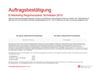 Ab Auftragserteilung: 25,00%
60 Tage bis 30 Tage vor Leistungsbeginn : 50,00%
29 Tage und weniger: 100,00%
Ort, Datum, Unterschrift & Firmenstempel Ort, Datum, Unterschrift & Firmenstempel
Österreich Werbung Auftraggeber
Auftragsbestätigung Seite 2 von 2
Österreich Werbung Kopenhagen/Stockholm, im Namen und Auftrag des Vereins Österreich Werbung, Postboks 1087, 1008 København K
Bitte faxen Sie die firmenmäßig unterfertigte Auftragsbestätigung an Fax: +45 3373 0890 oder per mail an monika.grinschgl@austria.info
Auftragsbestätigung
E-Marketing Regionenpaket. Schweden 2015
Die Österreich W erbung freut sich auf die Zusammenarbeit! Bitte faxen Sie Ihre Auftragserteilungen Ihrem Ansprechpartner der Österreich W erbung laut
Begleitschreiben. Der in ihrem Auftrag erstellte Marketing -Vorschlag ist geistiges Eigentum der Österreich W erbung und genießt u rheberrechtlichen Schutz.
Die urheberrechtlichen Verwertungsrechte, insbesondere jegliche Verwendung, Bearbeitung, Vervielfältigung und W eitergabe an D ritte ist nur mit
ausdrücklicher Genehmigung der Österreich W erbung zulässig. Die W eitergabe des ausgearbeiteten Vorschlags an Dritte zur Umset zung desselben ist
untersagt. Im Übrigen gelten die Allgemeinen Geschäftsbedingungen der Österreich W erbung in der letztgültigen Fassung (siehe www.austriatourism.com/agb)
Bei Zuwiderhandeln behält sich die Österreich W erbung ausdrücklich gerichtliche Schritte vor. Alle Preise exklusive Mehrwerts teuer und gesetzlicher Abgaben.
Preisänderungen vorbehalten. ZVR: 075857630
Bei Absage/Storno durch den Auftraggeber nach schriftlicher Auftragserteilung erlauben wir uns folgende Pauschalen, jeweils v om Gesamtvolumen berechnet,
in Rechnung zu stellen:
Die oben genannten Stornobedingungen beziehen sich ausschließlich auf Eigenleistungen der Österreich W erbung. Für Fremdleistu ngen gelten deren
Stornobedingungen. Der Vertragsabschluss wird erst mit Unterschrift beider Vertragsparteien gültig.
 
