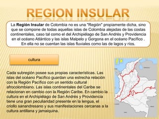 La Región Insular de Colombia no es una "Región" propiamente dicha, sino
  que se compone de todas aquellas islas de Colombia alejadas de las costas
  continentales, caso tal como el del Archipiélago de San Andrés y Providencia
   en el océano Atlántico y las islas Malpelo y Gorgona en el océano Pacífico .
         En ella no se cuentan las islas fluviales como las de lagos y ríos.



            cultura


Cada subregión posee sus propias características. Las
islas del océano Pacífico guardan una estrecha relación
con la Región Pacífico con un sentido cultural
afrocolombiano. Las islas continentales del Caribe se
relacionan en cambio con la Región Caribe. En cambio la
cultura en el Archipiélago de San Andrés y Providencia
tiene una gran peculiaridad presente en la lengua, el
criollo sanandresano y sus manifestaciones cercanas a la
cultura antillana y jamaiquina.
 