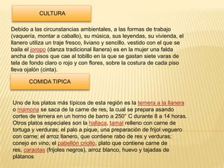 CULTURA

Debido a las circunstancias ambientales, a las formas de trabajo
(vaquería, montar a caballo), su música, sus leyendas, su vivienda, el
llanero utiliza un traje fresco, liviano y sencillo. vestido con el que se
baila el joropo (danza tradicional llanera) es en la mujer una falda
ancha de pisos que cae al tobillo en la que se gastan siete varas de
tela de fondo claro o rojo y con flores, sobre la costura de cada piso
lleva ojalón (cinta).

       COMIDA TIPICA


Uno de los platos más típicos de esta región es la ternera a la llanera
o mamona se saca de la carne de res, la cual se prepara asando
cortes de ternera en un horno de barro a 250° C durante 8 a 14 horas.
Otros platos especiales son la hallaca, tamal relleno con carne de
tortuga y verduras; el palo a pique, una preparación de frijol veguero
con carne; el arroz llanero, que contiene rabo de res y verduras;
conejo en vino; el pabellón criollo, plato que contiene carne de
res, caraotas (frijoles negros), arroz blanco, huevo y tajadas de
plátanos
 