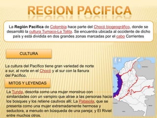La Región Pacífica de Colombia hace parte del Chocó biogeográfico, donde se
desarrolló la cultura Tumaco-La Tolita. Se encuentra ubicada al occidente de dicho
   país y está dividida en dos grandes zonas marcadas por el cabo Corrientes



        CULTURA


La cultura del Pacífico tiene gran variedad de norte
a sur, al norte en el Chocó y al sur con la llanura
del Pacífico.
 MITOS Y LEYENDAS

La Tunda, descrita como una mujer monstruo con
similaridades con un vampiro que atrae a las personas hacia
los bosques y los retiene cautivos allí; La Patasola, que se
presenta como una mujer extremadamente hermosa y
seductora, a menudo en búsqueda de una pareja; y El Riviel
entre muchos otros.
 