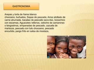 GASTRONOMIA


Arepas y torta de ñame blanco
chocoano, buñuelos, Sopas de pescado, Arroz atollado de
carne ahumada, bacalao de pescado seco-liso, bocachico
con escamas, Aguacates rellenos, cebiche de camarones
o langostinos, empanadas de pescado, cazuela de
mariscos, pescado con lulo chocoano, pescado
encurtido, pargo frito en salsa de mostaza,
 