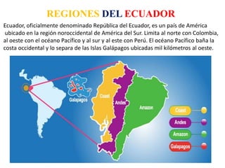 REGIONES DEL ECUADOR
Ecuador, oficialmente denominado República del Ecuador, es un país de América
ubicado en la región noroccidental de América del Sur. Limita al norte con Colombia,
al oeste con el océano Pacífico y al sur y al este con Perú. El océano Pacífico baña la
costa occidental y lo separa de las Islas Galápagos ubicadas mil kilómetros al oeste.
 