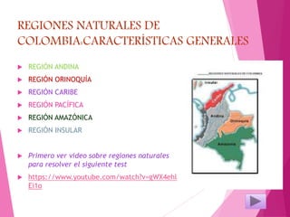 REGIONES NATURALES DE
COLOMBIA:CARACTERÍSTICAS GENERALES
 REGIÓN ANDINA
 REGIÓN ORINOQUÍA
 REGIÓN CARIBE
 REGIÓN PACÍFICA
 REGIÓN AMAZÓNICA
 REGIÓN INSULAR
 Primero ver video sobre regiones naturales
para resolver el siguiente test
 https://www.youtube.com/watch?v=gWX4ehl
Ei1o
 