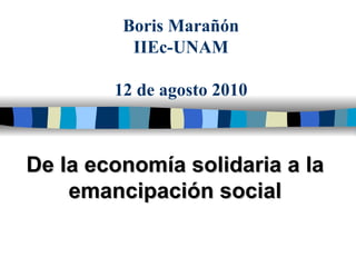 Boris Marañón IIEc-UNAM 12 de agosto 2010 De la economía solidaria a la emancipación social 