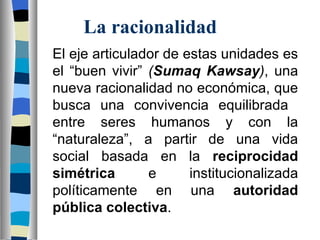 El eje articulador de estas unidades es el “buen vivir”  ( Sumaq Kawsay ) , una nueva racionalidad no económica, que busca una convivencia equilibrada  entre seres humanos y con la “naturaleza”, a partir de una vida social basada en la  reciprocidad   simétrica  e institucionalizada políticamente en una  autoridad pública colectiva . La racionalidad   