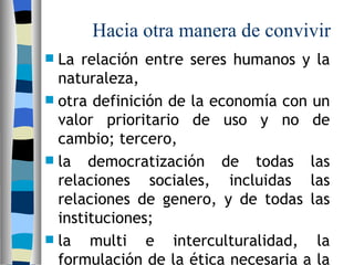 L a relación entre seres humanos y la naturaleza,  ot ra definición de la economía con un valor prioritario de uso y no de cambio; tercero, la democratización de todas las relaciones sociales, incluidas las relaciones de genero, y de todas las instituciones;  la multi e interculturalidad, la formulación de la ética necesaria a la cohesión social   Hacia otra manera de convivir   