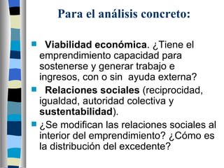 Para el análisis concreto: Viabilidad económica . ¿Tiene el emprendimiento capacidad para sostenerse y generar trabajo e ingresos, con o sin  ayuda externa? Relaciones sociales  (reciprocidad, igualdad, autoridad colectiva y  sustentabilidad ). ¿Se modifican las relaciones sociales al interior del emprendimiento? ¿Cómo es la distribución del excedente? 