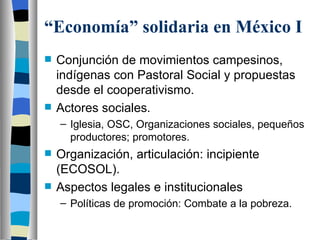 “ Economía” solidaria en México I Conjunción de movimientos campesinos, indígenas con Pastoral Social y propuestas desde el cooperativismo. Actores sociales. Iglesia, OSC, Organizaciones sociales, pequeños productores; promotores. Organización, articulación: incipiente (ECOSOL). Aspectos legales e institucionales Políticas de promoción: Combate a la pobreza. 