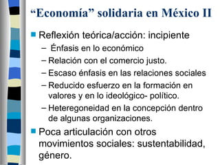 “ Economía” solidaria en México II Reflexión teórica/acción: incipiente Énfasis en lo económico Relación con el comercio justo. Escaso énfasis en las relaciones sociales Reducido esfuerzo en la formación en valores y en lo ideológico- político. Heteregoneidad en la concepción dentro de algunas organizaciones. Poca articulación con otros movimientos sociales: sustentabilidad, género. 
