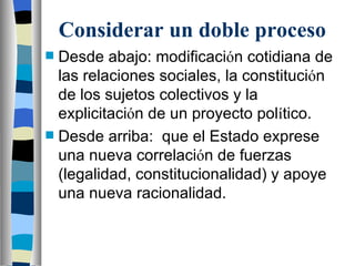 Considerar un doble proceso Desde abajo: modificaci ó n cotidiana de las relaciones sociales, la constituci ó n de los sujetos colectivos y la explicitaci ó n de un proyecto pol í tico. Desde arriba:  que el Estado exprese una nueva correlaci ó n de fuerzas (legalidad, constitucionalidad) y apoye una nueva racionalidad. 