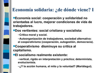Economía solidaria: ¿de dónde viene? I Economía social: cooperación y solidaridad no orientadas al lucro, mejorar condiciones de vida de trabajadores. Dos vertientes: social cristiana y socialista: Crítica moral y social. Autoorganización de trabajadores, sociedad alternativa: el cooperativismo (cooperación, autogestión, democracia). Cooperativismo  disminuye su crítica al capitalismo. El socialismo realmente existente: vertical, rígido en interpretación y práctica; determinista, evolucionista. ¿Y la acción humana, el mito y la voluntad? (Mariátegui). 