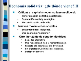 Economía solidaria: ¿de dónde viene? II Críticas al capitalismo, en su fase neoliberal: Menor creación de trabajo asalariado. Explotación social y ecológica. Mercantilización de la vida. Nuevos movimientos sociales Sustentabilidad: indígenas. Otra economía “solidaria”. Otro  horizonte de sentido histórico: Sociedad alternativa. Otra racionalidad: no a la mercantilización. Respeto a la naturaleza, a la diversidad. Sin explotación, dominación, jerarquías. Diálogo de saberes. 